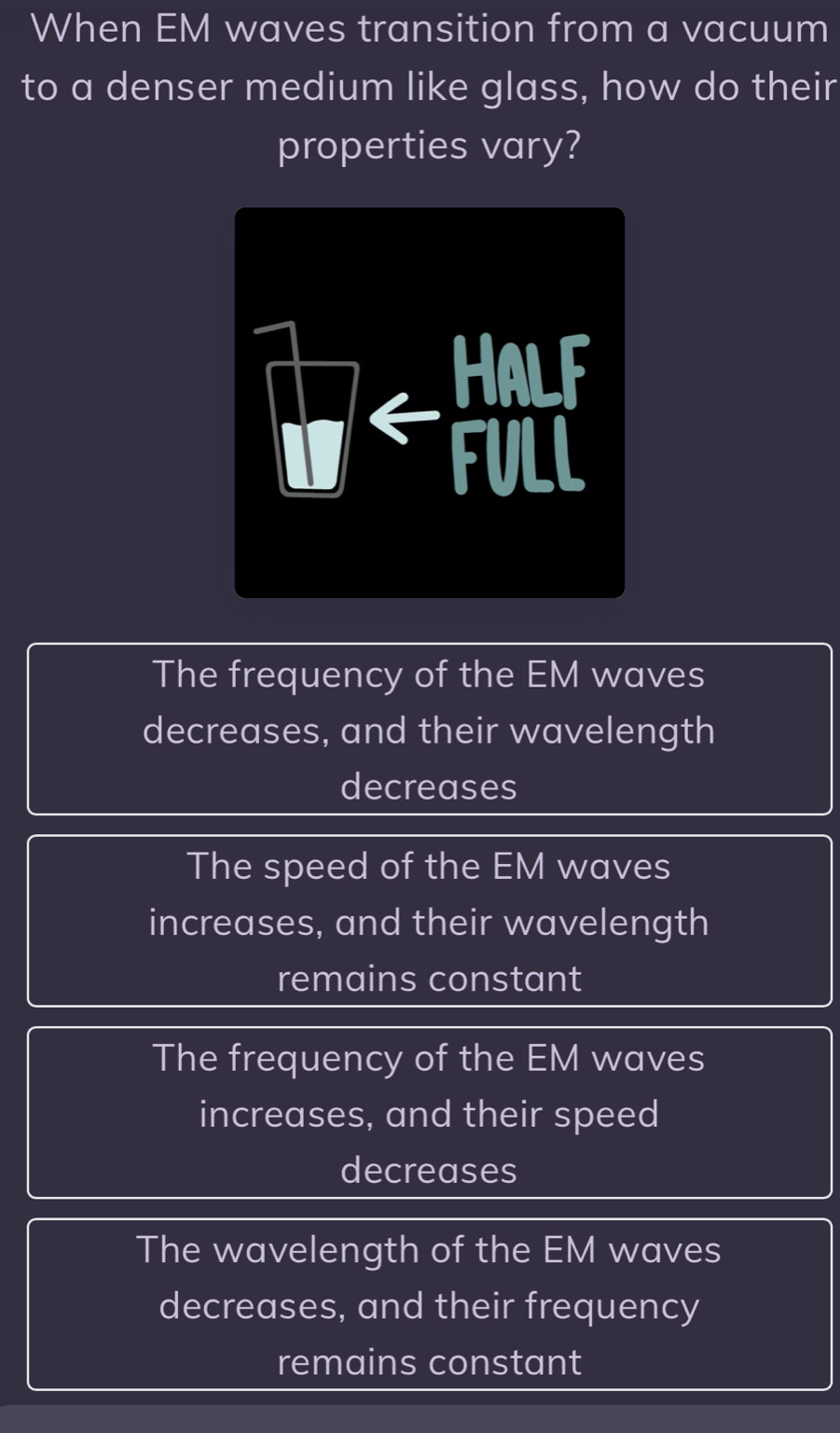 When EM waves transition from a vacuum
to a denser medium like glass, how do their
properties vary?
The frequency of the EM waves
decreases, and their wavelength
decreases
The speed of the EM waves
increases, and their wavelength
remains constant
The frequency of the EM waves
increases, and their speed
decreases
The wavelength of the EM waves
decreases, and their frequency
remains constant