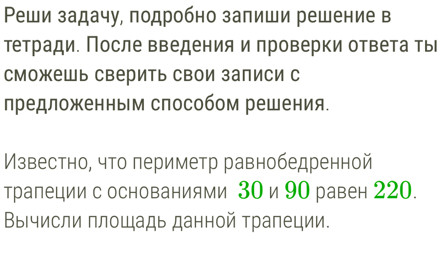 Ρеши задачу, подробно залиши решение в 
тетради. После введения и проверки ответа ты 
сможешь сверить свои залиси с 
лредложенным способом решения. 
Известно, что периметр равнобедренной 
трапеции с основаниями 30 и 90 равен 220. 
Вычисли площадь данной трапеции.