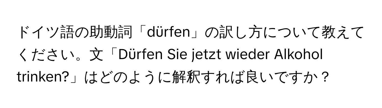 ドイツ語の助動詞「dürfen」の訳し方について教えてください。文「Dürfen Sie jetzt wieder Alkohol trinken?」はどのように解釈すれば良いですか？