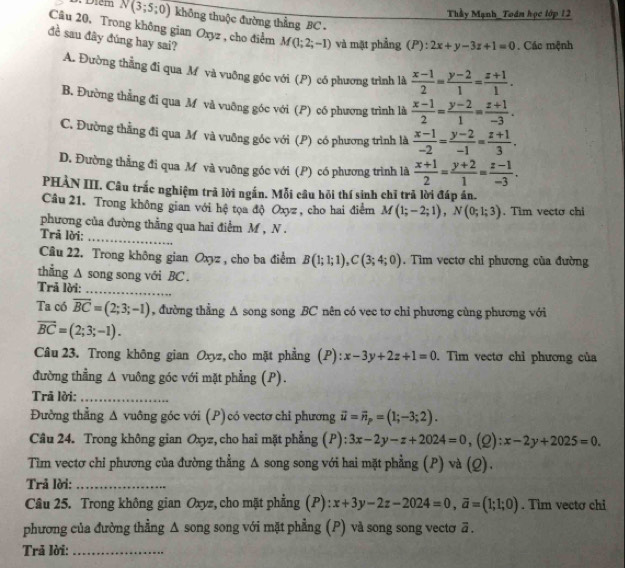 Thầy Mạnh_Toán học lớp 12
D. Diem N(3;5;0) không thuộc đường thẳng BC .
Câu 20, Trong không gian Oxyz , cho điểm M(1;2;-1) và mặt phẳng (P):2x+y-3z+1=0. Các mệnh
đề sau đây đúng hay sai?  (x-1)/2 = (y-2)/1 = (z+1)/1 .
A. Đường thẳng đi qua M và vuỡng góc với (P) có phương trình là
B. Đường thẳng đi qua M và vuỡng góc với (P) có phương trình là  (x-1)/2 = (y-2)/1 = (z+1)/-3 .
C. Đường thằng đi qua M và vuỡng góc với (P) có phương trình là  (x-1)/-2 = (y-2)/-1 = (z+1)/3 .
D. Đường thẳng đi qua M và vuỡng góc với (P) có phương trình là  (x+1)/2 = (y+2)/1 = (z-1)/-3 .
PHÀN III. Câu trắc nghiệm trả lời ngắn. Mỗi câu hỏi thí sinh chỉ trã lời đáp án.
Câu 21. Trong không gian với hệ tọa độ Oxyz , cho hai điểm M(1;-2;1),N(0;1;3). Tim vecto chi
phương của đường thẳng qua hai điểm M , N .
Trã lời:_
Câu 22. Trong không gian Oxyz , cho ba điểm B(1;1;1),C(3;4;0). Tim vectơ chi phương của đường
thẳng ∆ song song với BC .
Trả lời:_
Ta có overline BC=(2;3;-1) , đường thẳng Δ song song BC nên có vec tơ chỉ phương cùng phương với
overline BC=(2;3;-1).
Câu 23. Trong không gian Oxyz, cho mặt phẳng (P): x-3y+2z+1=0. Tìm vectơ chỉ phương của
đường thẳng Δ vuông góc với mặt phẳng (P).
Trã lời:_
Đường thẳng Δ vuông góc với (P)có vectơ chi phương vector u=vector n_p=(1;-3;2).
Câu 24. Trong không gian Oxyz, cho hai mặt phẳng (P): 3x-2y-z+2024=0 ,(2): x-2y+2025=0.
Tìm vectơ chi phương của đường thẳng Δ song song với hai mặt phẳng (P) và (Q).
Trả lời:_
Câu 25. Trong không gian Oxyz, cho mặt phẳng (P): x+3y-2z-2024=0,overline a=(1;1;0). Tìm vecto chi
phương của đường thẳng Δ song song với mặt phẳng (P) và song song vectơ ā .
Trả lời:_