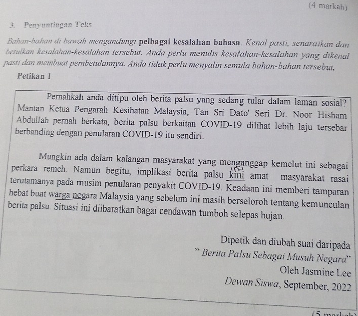 (4 markah) 
3. Penyuntingan Teks 
Bahan-bahan di bawah mengandungi pelbagai kesalahan bahasa. Kenal pasti, senaraikan dan 
betulkan kesalahan-kesalahan tersebut. Anda perlu menulis kesalahan-kesalahan yang dikenal 
pasti dan membuat pembetulannya. Anda tidak perlu menyalin semula bahan-bahan tersebut. 
Petikan 1 
Pernahkah anda ditipu oleh berita palsu yang sedang tular dalam laman sosial? 
Mantan Ketua Pengarah Kesihatan Malaysia, Tan Sri Dato' Seri Dr. Noor Hisham 
Abdullah pernah berkata, berita palsu berkaitan COVID- 19 dilihat lebih laju tersebar 
berbanding dengan penularan COVID-19 itu sendiri. 
Mungkin ada dalam kalangan masyarakat yang menganggap kemelut ini sebagai 
perkara remeh. Namun begitu, implikasi berita palsu kini amat masyarakat rasai 
terutamanya pada musim penularan penyakit COVID-19. Keadaan ini memberi tamparan 
hebat buat warga negara Malaysia yang sebelum ini masih berseloroh tentang kemunculan 
berita palsu. Situasi ini diibaratkan bagai cendawan tumboh selepas hujan. 
Dipetik dan diubah suai daripada 
'* Berita Palsu Sebagai Musuh Negara'' 
Oleh Jasmine Lee 
Dewan Siswa, September, 2022