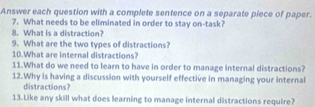 Answer each question with a complete sentence on a separate piece of paper. 
7. What needs to be eliminated in order to stay on-task? 
8. What is a distraction? 
9. What are the two types of distractions? 
10.What are internal distractions? 
11.What do we need to learn to have in order to manage internal distractions? 
12.Why is having a discussion with yourself effective in managing your internal 
distractions? 
13.Like any skill what does learning to manage internal distractions require?