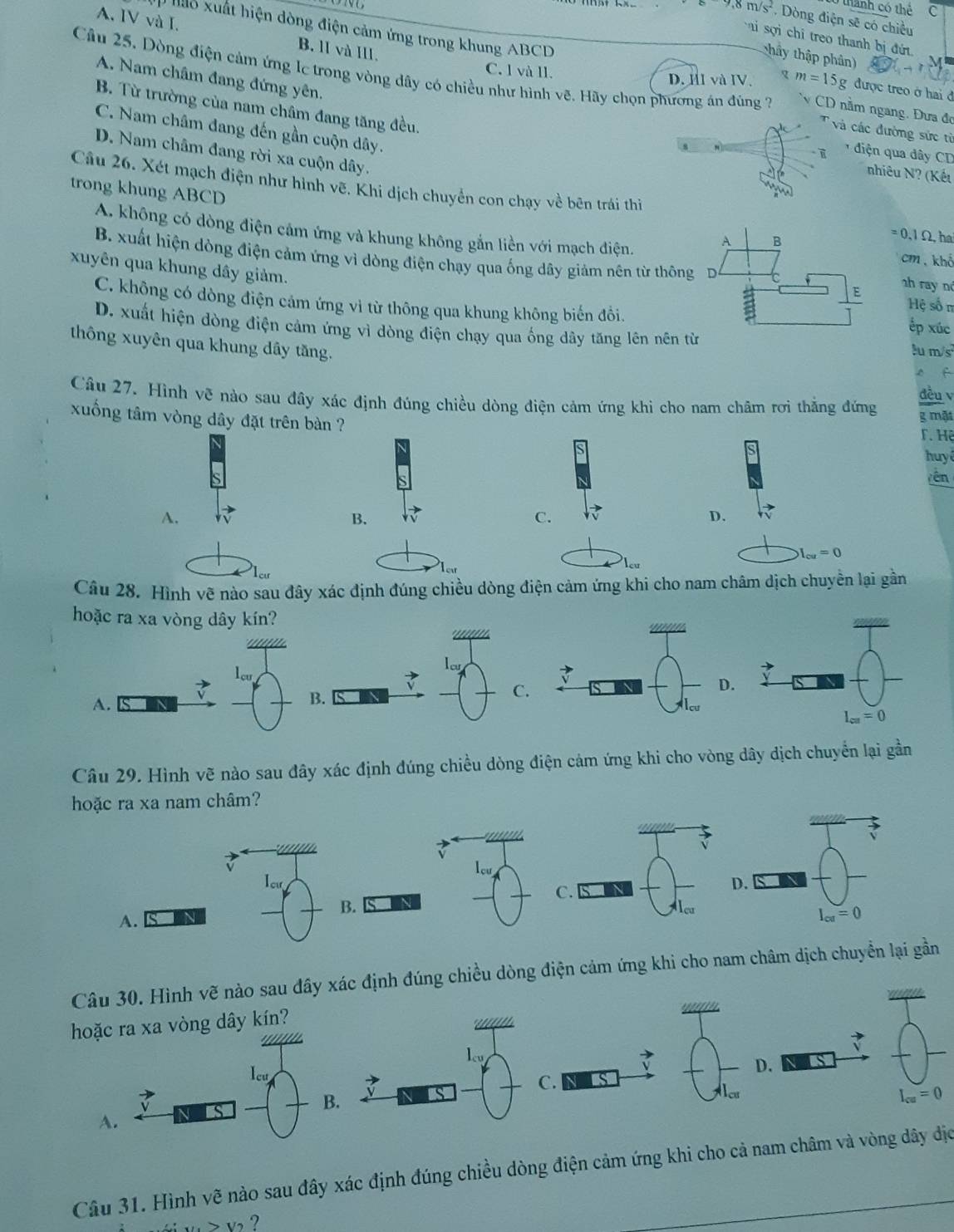 thành có thể C
circ m/s , Dòng điện sẽ có chiều
# lỏ xuất hiện dòng điện cảm ứng trong khung ABCD
A. IV và I. B. lI và III.
ai sợi chi treo thanh bị đứ
thầy thập phân)
A. Nam châm đang đứng yên.
Câu 25, Dòng điện cảm ứng lc trong vòng dây có chiều như hình vẽ. Hãy chọn phương án đùng 2  CD nằm ngang. Đưa đơ
C. l và ll. D. HI và IV. xm=15g được treo ở hai đ
B. Từ trường của nam châm đang tăng đều.
C. Nam châm đang đến gần cuộn dây.
các đường sức từ
D. Nam châm đang rời xa cuộn dây.
diện qua dây CD
nhiêu N? (Kết
trong khung ABCD
Câu 26. Xét mạch điện như hình vẽ. Khi dịch chuyển con chạy về bên trái thi =( 0,1Ω, ha
A. không có dòng điện cảm ứng và khung không gắn liền với mạch điện.
cm 、 khể
xuyên qua khung dây giảm.
B. xuất hiện dòng điện cảm ứng vì dòng điện chạy qua ống dây giảm nên từ thô Hệ sốn
2h ray nd
C. không có dòng điện cảm ứng vì từ thông qua khung không biến đồi.
D. xuất hiện dòng điện cảm ứng vì dòng điện chạy qua ống dây tăng lên nên
ếp xúc
thông xuyên qua khung dây tăng.
u m/s
f
đều v
Câu 27. Hình vẽ nào sau đây xác định đúng chiều dòng điện cảm ứng khi cho nam châm rơi thắng đứng g mặt
xuống tâm vòng dây đặt trên bàn ?
T. Hệ
huy ê
yên
A.
B.
C.
D.
I_cu=0

Câu 28. Hình vẽ nào sau đây xác định đúng chiều dòng điện cảm ứng khi cho nam châm dịch chuyền lại gần
hoặc ra xa vòng dây kín?
lcu
C.
D.
A.
B.
Câu 29. Hình vẽ nào sau đây xác định đúng chiều dòng điện cảm ứng khi cho vòng dây dịch chuyển lại gần
hoặc ra xa nam châm?
Iw
C.
B. s IN
A.
Câu 30. Hình vẽ nào sau đây xác định đúng chiều dòng điện cảm ứng khi cho nam châm dịch chuyển lại gần
hoặcòng dây kín?
D. S
B.
a
A
Câu 31. Hình vẽ nào sau đây xác định đúng chiều dòng điện cảm ứng khi cho cả nam châm và vòng dây dịc
> v ?