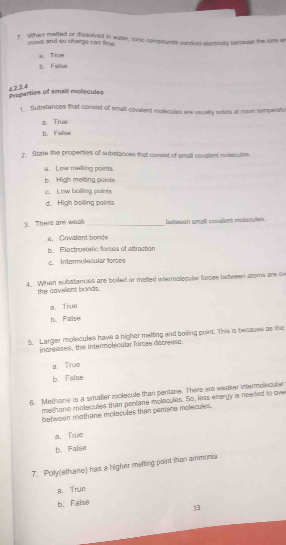 When melted or dissolved in water, ionic compourds conduct electricity because the ions an
move and so charge can flow.
a. True
b. False
4.2.2.4
Properties of small molecules
1, Substances that consist of small covalent molecules are usually solids at room temperatu
a. True
b. False
2 State the properties of substances that consist of small covalent molecules.
a. Low melting points
b. High melting points
c. Low boiling points
d. High boiling points
3. There are weak _between small covalent molecules.
a. Covalent bonds
b. Electrostatic forces of attraction
c. Intermolecular forces
4. When substances are boiled or melted intermolecular forces between atoms are ov
the covalent bonds.
a. True
b. False
5. Larger molecules have a higher melting and boiling point. This is because as the
increases, the intermolecular forces decrease.
a. True
b. False
6. Methane is a smaller molecule than pentane. There are weaker intermolecular
methane molecules than pentane molecules. So, less energy is needed to ove
between methane molecules than pentane molecules.
a. True
b. False
7. Poly(ethane) has a higher melting point than ammonia.
a.True
b. False
13