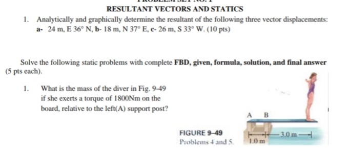 RESULTANT VECTORS AND STATICS 
1. Analytically and graphically determine the resultant of the following three vector displacements:
a-24m, E 36°N ,b-18m, N37°E, c-26m, S33°W. (10 pts) 
Solve the following static problems with complete FBD, given, formula, solution, and final answer 
(5 pts each). 
1. What is the mass of the diver in Fig. 9-49 
if she exerts a torque of 1800Nm on the 
board, relative to the left(A) support post? 
FIGURE 9-49 
Problems 4 and