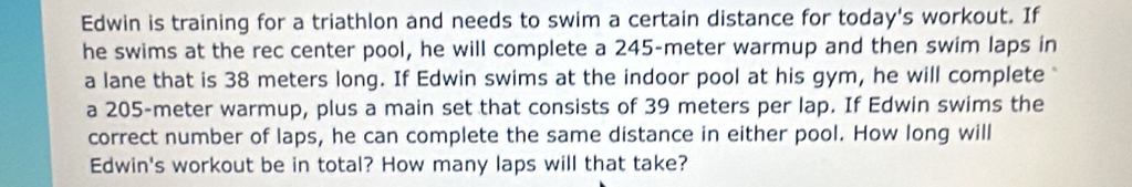 Edwin is training for a triathlon and needs to swim a certain distance for today's workout. If 
he swims at the rec center pool, he will complete a 245-meter warmup and then swim laps in 
a lane that is 38 meters long. If Edwin swims at the indoor pool at his gym, he will complete 
a 205-meter warmup, plus a main set that consists of 39 meters per lap. If Edwin swims the 
correct number of laps, he can complete the same distance in either pool. How long will 
Edwin's workout be in total? How many laps will that take?