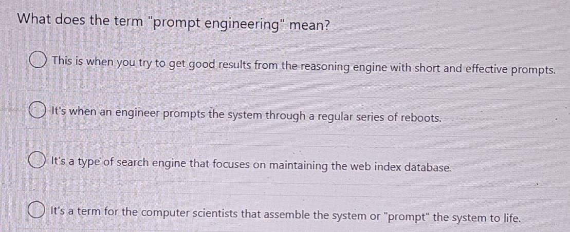 What does the term "prompt engineering" mean?
This is when you try to get good results from the reasoning engine with short and effective prompts.
It's when an engineer prompts the system through a regular series of reboots.
It's a type of search engine that focuses on maintaining the web index database.
It's a term for the computer scientists that assemble the system or "prompt" the system to life.