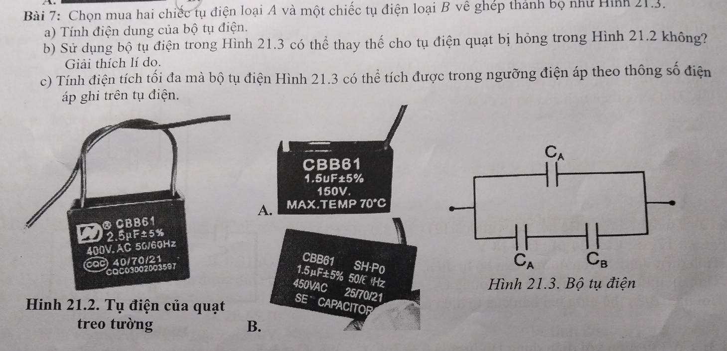 Chọn mua hai chiếc tụ điện loại A và một chiếc tụ điện loại B về ghép thành bọ như Hình 21.3.
a) Tính điện dung của bộ tụ điện.
b) Sử dụng bộ tụ điện trong Hình 21.3 có thể thay thế cho tụ điện quạt bị hỏng trong Hình 21.2 không?
Giải thích lí do.
c) Tính điện tích tối đa mà bộ tụ điện Hình 21.3 có thể tích được trong ngưỡng điện áp theo thông số điện
áp ghi trên tụ điện.
CBB61
1.5uF±5%
150V.
A. MAX.TEMP 70°C
DCBB61
2.5μF±5%
400V. AC 50/60Hz
cQc 40/70/21
CBB61 SH·P0
COC03002003597
1.5μF±5% 50/E Hz
450VAC a 25/70/21
Hinh 21.2. Tụ điện của quạt
SE CAPACITOR
treo tường B.