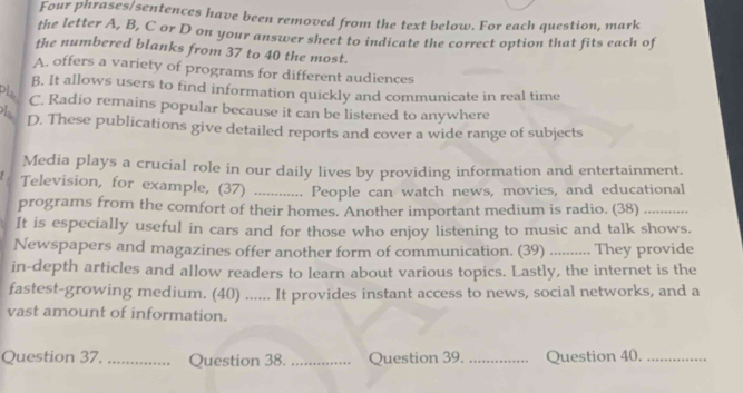 Four phrases/sentences have been removed from the text below. For each question, mark
the letter A, B, C or D on your answer sheet to indicate the correct option that fits each of
the numbered blanks from 37 to 40 the most.
A. offers a variety of programs for different audiences
B, It allows users to find information quickly and communicate in real time
pla
C. Radio remains popular because it can be listened to anywhere
D. These publications give detailed reports and cover a wide range of subjects
Media plays a crucial role in our daily lives by providing information and entertainment.
Television, for example, (37) _People can watch news, movies, and educational
programs from the comfort of their homes. Another important medium is radio. (38)_
It is especially useful in cars and for those who enjoy listening to music and talk shows.
Newspapers and magazines offer another form of communication. (39) _They provide
in-depth articles and allow readers to learn about various topics. Lastly, the internet is the
fastest-growing medium. (40) ...... It provides instant access to news, social networks, and a
vast amount of information.
Question 37. _Question 38. _Question 39. _Question 40._