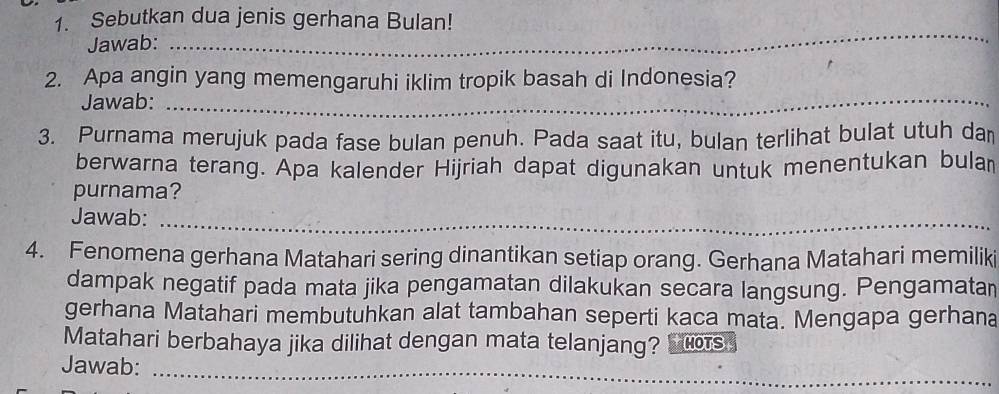 Sebutkan dua jenis gerhana Bulan! 
Jawab: 
_ 
2. Apa angin yang memengaruhi iklim tropik basah di Indonesia? 
Jawab:_ 
3. Purnama merujuk pada fase bulan penuh. Pada saat itu, bulan terlihat bulat utuh dan 
berwarna terang. Apa kalender Hijriah dapat digunakan untuk menentukan bula 
purnama? 
Jawab:_ 
_ 
4. Fenomena gerhana Matahari sering dinantikan setiap orang. Gerhana Matahari memiliki 
dampak negatif pada mata jika pengamatan dilakukan secara langsung. Pengamatan 
gerhana Matahari membutuhkan alat tambahan seperti kaca mata. Mengapa gerhana 
Matahari berbahaya jika dilihat dengan mata telanjang? HOTS 
Jawab:_