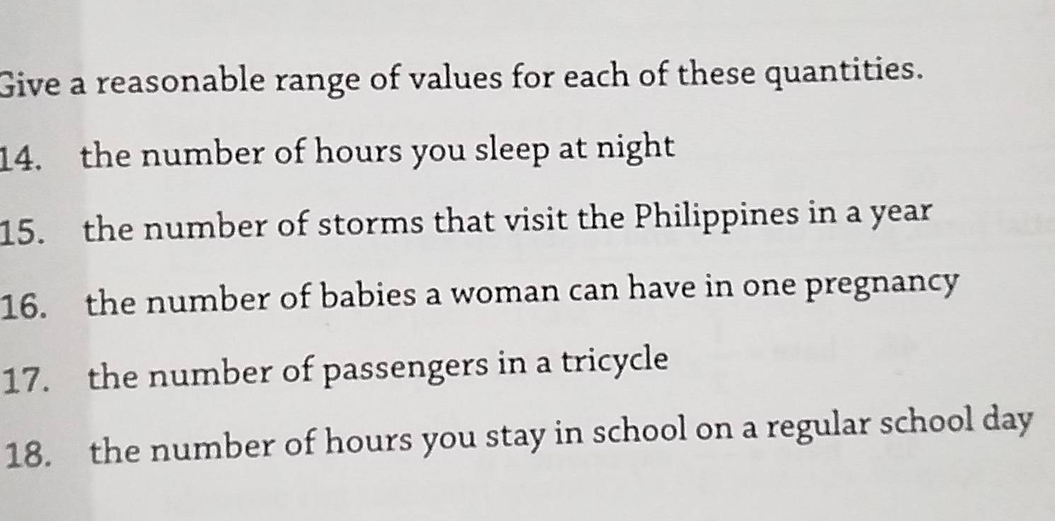 Give a reasonable range of values for each of these quantities. 
14. the number of hours you sleep at night 
15. the number of storms that visit the Philippines in a year
16. the number of babies a woman can have in one pregnancy 
17. the number of passengers in a tricycle 
18. the number of hours you stay in school on a regular school day