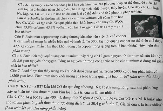 Tuỳ thuộc vào độ hoạt động hoá học của kim loại, các phương pháp có thể dùng đề điều chế
kim loại là điện phân nóng chảy, điện phân dung dịch, nhiệt luyện, thủy luyện. Cho dãy các kim loại:
Na, Mg, Al, Cu, Zn, Fe. Có bao nhiêu kim loại có thể điều chế từ 2 phương pháp trở lên?
Câu 4. Scheelite là khoáng vật chứa calcium với volfram với công thức hóa
học Ca_xW_yO_z và tạp chất. Kết quả phân tích khối lượng cho thấy Ca_xW_yO_z
chứa 13,9% calcium, 63,9% volfram còn lại là oxygen. Giá trị (x+y+z) là
bao nhiêu?
Câu 5. Phần trăm copper trong quặng thường khá nhỏ nên việc tái chế copper
là cần thiết và mang lại nhiều hiệu quả về kinh tế. Từ 5000 kg một quặng copper có thể điều chế được
42,5 kg copper. Phần trăm theo khối lượng của copper trong quặng trên là bao nhiêu? (làm tròn đến
phần mười).
Câu 6. Phân tích một loại quặng của titanium thấy rằng cứ 12 gam nguyên tử titanium sẽ cần kết hợp
với 8,0 gam nguyên tử oxygen. Tổng số nguyên tử trong công thức oxide của titanium ở dạng tối giản
nhất là bao nhiêu?
Câu 7. Lead được tìm thấy trong vỏ Trái đất dưới dạng quặng. Trong 5000 kg quặng phát hiện có
48200 gam lead. Phần trăm theo khối lượng của lead trong quặng là bao nhiêu? (làm tròn đến hàng
phần trăm).
Câu 8. [KNTT - SBT] Dẫn khí CO dư qua ống sử dụng 16 g Fe_2O_3 nung nóng, sau khi phản ứng
xảy ra hoàn toàn thu được m gam kim loại. Giá trị của m là bao nhiêu?
Câu 9. Cho 14 g bột Fe vào 400 mL dung dịch X gồm AgNO_30,5Mv Cu(NO_3)_2* M. Khuẩy nhẹ
cho tới khi phản ứng kết thúc thu được dung dịch Y và 30,4 g chất sin 7 C. Giá trị của x là bao nhiêu?
(Làm tròn kết quả đến hàng phần trăm).