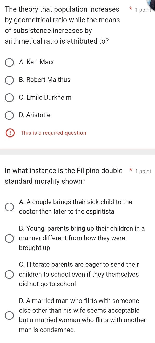 The theory that population increases * 1 point
by geometrical ratio while the means
of subsistence increases by
arithmetical ratio is attributed to?
A. Karl Marx
B. Robert Malthus
C. Emile Durkheim
D. Aristotle
This is a required question
In what instance is the Filipino double * 1 point
standard morality shown?
A. A couple brings their sick child to the
doctor then later to the espiritista
B. Young, parents bring up their children in a
manner different from how they were
brought up
C. Illiterate parents are eager to send their
children to school even if they themselves
did not go to school
D. A married man who flirts with someone
else other than his wife seems acceptable
but a married woman who flirts with another
man is condemned.