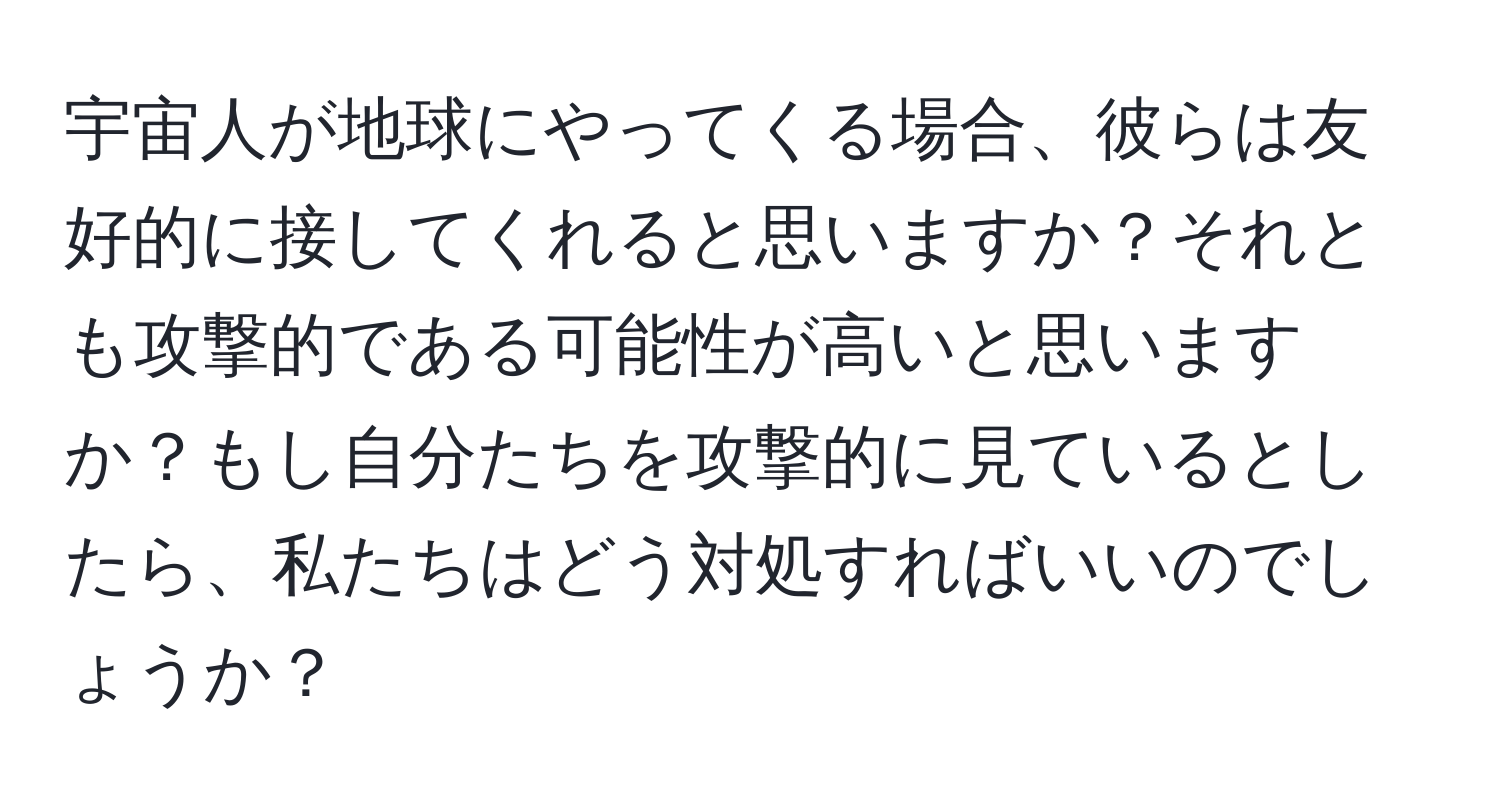 宇宙人が地球にやってくる場合、彼らは友好的に接してくれると思いますか？それとも攻撃的である可能性が高いと思いますか？もし自分たちを攻撃的に見ているとしたら、私たちはどう対処すればいいのでしょうか？