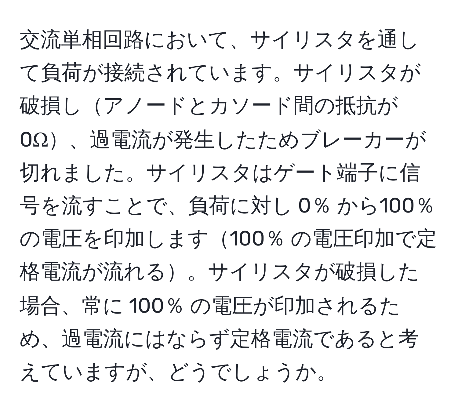 交流単相回路において、サイリスタを通して負荷が接続されています。サイリスタが破損しアノードとカソード間の抵抗が 0Ω、過電流が発生したためブレーカーが切れました。サイリスタはゲート端子に信号を流すことで、負荷に対し 0％ から100％ の電圧を印加します100％ の電圧印加で定格電流が流れる。サイリスタが破損した場合、常に 100％ の電圧が印加されるため、過電流にはならず定格電流であると考えていますが、どうでしょうか。