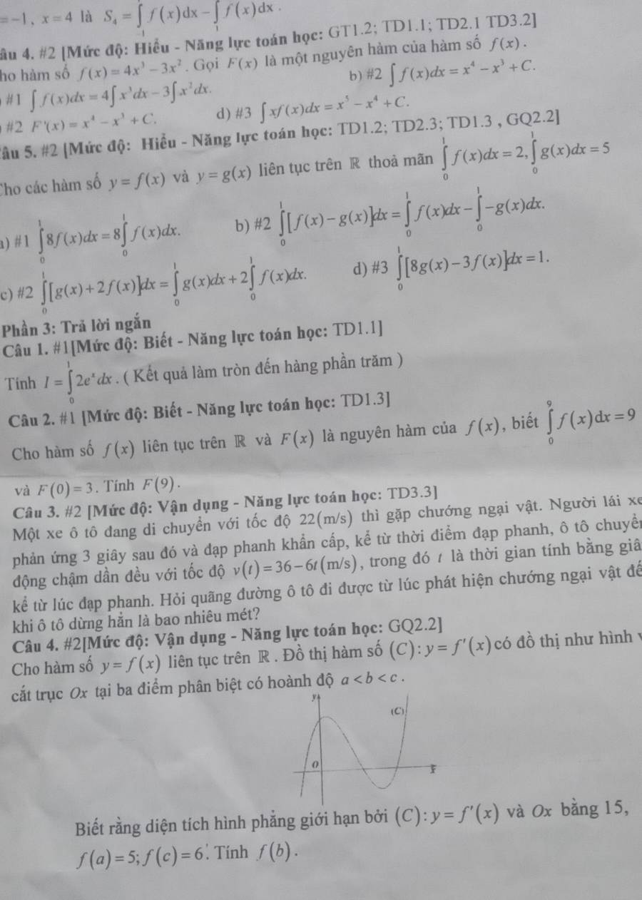 =-1,x=4 là S_4=∈t f(x)dx-∈t _1f(x)dx.
ầu 4. #2 [Mức độ: Hiểu - Năng lực toán học: GT1.2; TD1.1; TD2.1 TD3.2]
ho hàm số f(x)=4x^3-3x^2. Gọi F(x) là một nguyên hàm của hàm số f(x).
b) # 2∈t f(x)dx=x^4-x^3+C.
#] ∈t f(x)dx=4∈t x^3dx-3∈t x^2dx.
#2 F'(x)=x^4-x^3+C. d) # 3∈t xf(x)dx=x^5-x^4+C.
Tầu 5. #2 [Mức độ: Hiểu - Năng lực toán học: TD1.2; TD2.3; TI 01.3 .GO2.2]
Cho các hàm số y=f(x) và y=g(x) liên tục trên R thoà mãn ∈tlimits _0^(1f(x)dx=2,∈tlimits _0^1g(x)dx=5
1 ) # 1∈tlimits _0^18f(x)dx=8∈tlimits _0^1f(x)dx. b) H2∈tlimits _0^1[f(x)-g(x)]dx=∈tlimits _0^1f(x)dx-∈tlimits _0^1-g(x)dx.
c) # 2∈tlimits _0^1[g(x)+2f(x)]dx=∈tlimits _0^1g(x)dx+2∈tlimits _0^1f(x)dx. d) # 3∈tlimits _0^1[8g(x)-3f(x)]dx=1.
Phần 3: Trả lời ngắn
Câu 1. #1[Mức độ: Biết - Năng lực toán học: TD1.1]
Tính I=∈tlimits _0^12e^x)dx. ( Kết quả làm tròn đến hàng phần trăm )
Câu 2. #1 [Mức độ: Biết - Năng lực toán học: TD1.3]
Cho hàm số f(x) liên tục trên R và F(x) là nguyên hàm của f(x) , biết ∈tlimits _0^9f(x)dx=9
và F(0)=3. Tính F(9).
Câu 3. #2 [Mức độ: Vận dụng - Năng lực toán học: TD3.3]
Một xe ô tô đang di chuyển với tốc độ 22(m/s) thì gặp chướng ngại vật. Người lái xe
phản ứng 3 giây sau đó và đạp phanh khẩn cấp, kể từ thời điểm đạp phanh, ô tô chuyền
động chậm dần đều với tốc độ v(t)=36-6t(m/s) , trong đó / là thời gian tính bằng giâ
kể từ lúc đạp phanh. Hỏi quãng đường ô tô đi được từ lúc phát hiện chướng ngại vật để
khi ô tô dừng hắn là bao nhiêu mét?
Câu 4. #2[Mức độ: Vận dụng - Năng lực toán học: G Q2.21
Cho hàm số y=f(x) liên tục trên R . Đồ thị hàm số (C): y=f'(x) có đồ thị như hình y
cắt trục Ox tại ba điểm phân biệt có hoành độ a
Biết rằng diện tích hình phẳng giới hạn bởi (C): y=f'(x) và Ox bằng 15,
f(a)=5;f(c)=6 : Tính f(b).