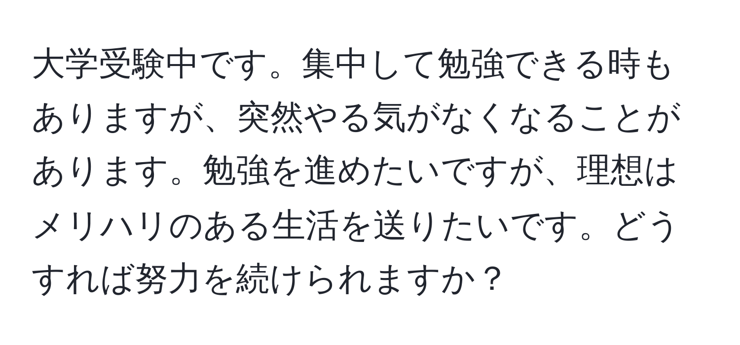 大学受験中です。集中して勉強できる時もありますが、突然やる気がなくなることがあります。勉強を進めたいですが、理想はメリハリのある生活を送りたいです。どうすれば努力を続けられますか？