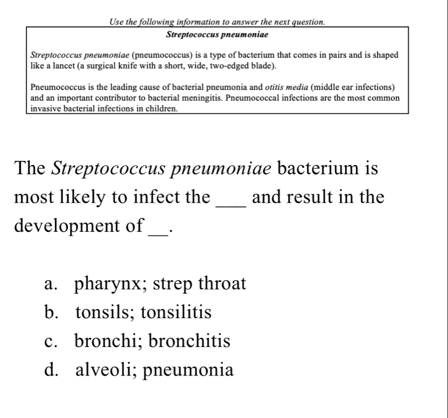 Use the following information to answer the next question.
Streptococcus pneumoniae
Streptococcus pneumoniae (pneumococcus) is a type of bacterium that comes in pairs and is shaped
like a lancet (a surgical knife with a short, wide, two-edged blade).
Pneumococcus is the leading cause of bacterial pneumonia and otitis media (middle ear infections)
and an important contributor to bacterial meningitis. Pneumococcal infections are the most common
invasive bacterial infections in children.
The Streptococcus pneumoniae bacterium is
most likely to infect the _and result in the
development of _.
a. pharynx; strep throat
b. tonsils; tonsilitis
c. bronchi; bronchitis
d. alveoli; pneumonia