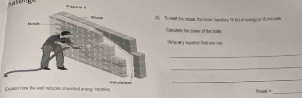 hallenge 
o heat the house, the boiler transfers 15 MJ of energy in 10 minutes
Calculate the power of the boiler. 
Write any equation that you use 
_ 
_ 
_ 
Explain how the wall reduces unwanted energy transfers Power =_