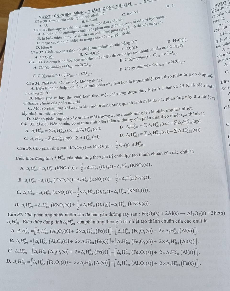 VượT LÊN CHíNH MÌNH - THÀNH CÔNG SÊ ĐÉN
D. J.
ượT L
Ở điều kiệ Câu 38. C
Câu 30. Đơn vị của nhiệt tạo thành chuẩn là C. mol/kJ.
B. kJ/mol.
A. -9
Câu 31. Enthalpy tạo thành chuẩn của một đơn chất bền
NH3 là
A. kJ.
A. là biển thiên enthalpy chuẩn của phản ứng giữa nguyên tố đó với hydrogen
Câu 39.
B. là biến thiên enthalpy chuẩn của phản ứng giữa nguyên tố đỏ với oxygen
C. được xác định từ nhiệt độ nóng chảy của nguyên tố đó.
CH₄(
D. bằng 0. )(g) )?
Cầu 32. Chất nào sau đây có nhiệt tạo thành chuẩn bằng 0 ?
D. H_2O(1)
Biết nhi
C. O_2(g).
A. −
Câu 4(
Câu 33. Phương trình hóa học nào c y biểu thị enthalpy tạo thành chuẩn của CC
tạo thàn
A. CO_2(g). B. N _2O(g).
B. C(g raphite) +O_(g)to CO_(g).
A. 2C ((graphite) +O_2(g)to 2CO_(g).
D. C(6 graphite +CO_2(g)to 2CO_(g).
thành
A.
C. C ((graphite) + 1/2 O_2(g)to CO_(g). C.
Cầu 34. Phát biểu nào sau đây không đúng?
A. Biến thiên enthalpy chuẩn của một phản ứng hóa học là lượng nhiệt kèm theo phản ứng đó ở áp suấc
So s
B. Nhiệt (tỏa ra hay thu vào) kèm theo một phản ứng được thực hiện ở 1 bar và 25 K là biển thiên Câu
l bar và 25°C.
enthalpy chuần của phản ứng đó.
C. Một số phản ứng khi xảy ra làm môi trường xùng quanh lạnh đi là do các phản ứng này thu nhiệt và
Câ
ẩy nhiệt từ môi trường.
D. Một số phản ứng khi xảy ra làm môi trường xung quanh nóng lên là phản ứng tỏa nhiệt.
Câu 35. Ở điều kiện chuẩn, công thức tính biến thiên enthalpy của phản ứng theo nhiệt tạo thành là
A. △ _rH_(298)^0=sumlimits △ _fH_(298)^0(sp)-sumlimits △ _fH_(298)^0(cd). B. △ _rH_(298)^0=sumlimits △ _fH_(298)^0(cd)-sumlimits △ _fH_(298)^0(sp). G
C. △ _fH_(298)^0=sumlimits △ _rH_(298)^0(sp)-sumlimits △ _rH_(298)^0(cd). D. △ _fH_(298)^0=sumlimits △ _rH_(298)^0(cd)-sumlimits △ _rH_(298)^0(sp).
Câu 36. Cho phản ứng sau : KNO_3(s)to KNO_2(s)+ 1/2 O_2(g)△ _rH_(298)^o.
Biểu thức đúng tính △ _rH_(298)^o của phản ứng theo giá trị enthalpy tạo thành chuẩn của các chất là
A. △ _rH_(298)^(circ =△ _f)H_(298)^(o(KNO_2)(s))+ 1/2 * △ _fH_(298)^o(O_2(g))+△ _fH_f^°(KNO_3(s)).
B. △ _rH_(298)^o=△ _fH_(298)^o(KNO_3(s))-△ _fH_(298)^o(KNO_2(s))- 1/2 * △ _fH_(298)^o(O_2(g)).
C. △ _rH_(298)^0=△ _rH_(298)^0(KNO_2(s))- 1/2 * △ _fH_(298)^0(O_2(g))-△ _fH_(298)^0(KNO_3(s)).
D. △ _rH_(298)^o=△ _fH_(298)^o(KNO_2(s))+ 1/2 * △ _fH_(298)^o(O_2(g))-△ _fH_(298)^o(KNO_3(s)).
Câu 37. Cho phản ứng nhiệt nhôm sau đề hàn gắn đường ray sau : Fe_2O_3(s)+2Al(s)to Al_2O_3(s)+2Fe(s)
△ _rH_(298)^o. Biểu thức đúng tính △ _rH_(298)^o của phản ứng theo giá trị nhiệt tạo thành chuẩn của các chất là
A. △ _rH_(298)^o=[△ _fH_(298)^o(Al_2O_3(s))+2* △ _fH_(298)^o(Fe(s))]-[△ _fH_(298)^o(Fe_2O_3(s))-2* △ _fH_(298)^o(Al(s))].
B. △ _rH_(298)^0=[△ _rH_(298)^0(Al(Al_2O_3(s))+2* △ _fH_(298)^o(Fe(s))]+[H_(298)^0(Fe_2O_3(s))+2* △ _fH_(298)^0(AI(s))].
C. △ _rH_(298)^o=[△ _fH_(298)^o(Al_2O_3(s))+2* △ _fH_(298)^o(Fe(s))]-[△ _fH_(298)^o(Fe_2O_3(s))+2* △ _fH_(298)^o(Al(s))].
D. △ _rH_(298)^o=[△ _fH_(298)^o(Fe_2O_3(s))+2* △ _fH_(298)^o(Al(s))]-[△ _fH_(298)^o(Al_2O_3(s))+2* △ _fH_(298)^o(Fe(s))].