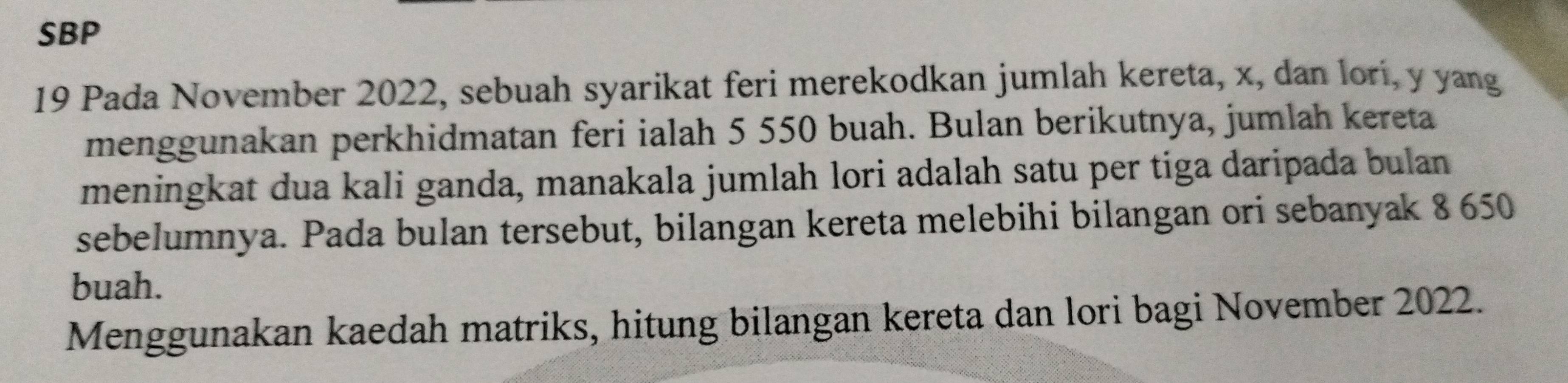 SBP 
19 Pada November 2022, sebuah syarikat feri merekodkan jumlah kereta, x, dan lorí, y yang 
menggunakan perkhidmatan feri ialah 5 550 buah. Bulan berikutnya, jumlah kereta 
meningkat dua kali ganda, manakala jumlah lori adalah satu per tiga daripada bulan 
sebelumnya. Pada bulan tersebut, bilangan kereta melebihi bilangan ori sebanyak 8 650
buah. 
Menggunakan kaedah matriks, hitung bilangan kereta dan lori bagi November 2022.