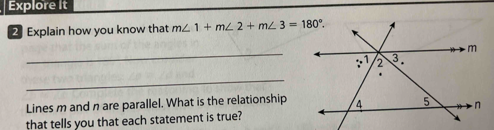 Explore It 
2 Explain how you know that m∠ 1+m∠ 2+m∠ 3=180°. 
_ 
_ 
Lines m and n are parallel. What is the relationship 
that tells you that each statement is true?