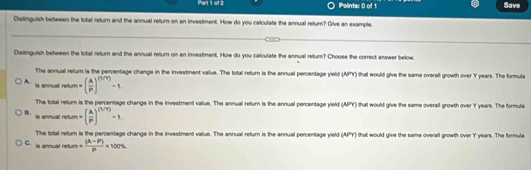 Save
Distinguish between the total return and the annual return on an investment. How do you calculate the annual return? Give an example.
Distinguish between the total return and the annual return on an investment. How do you calculate the annual return? Choose the correct answer below.
The annual return is the percentage change in the investment value. The total return is the annual percentage yield (APY) that would give the same overall growth over Y years. The formula
A. isanrualretum=( A/P )^(1/Y)-1. 
The total return is the percentage change in the investment value. The annual return is the annual percentage yield (APY) that would give the same overall growth over Y years. The formula
B. _  salrehum=( A/P )^(t/Y)-1.
is ann
The total return is the percentage change in the investment value. The annual return is the annual percentage yield (APY) that would give the same overall growth over Y years. The formula
C. is annual return = ((A-P))/P * 100%.