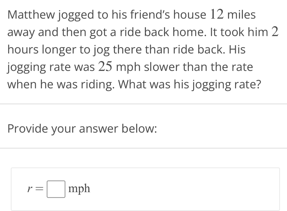 Matthew jogged to his friend's house 12 miles
away and then got a ride back home. It took him 2
hours longer to jog there than ride back. His 
jogging rate was 25 mph slower than the rate 
when he was riding. What was his jogging rate? 
Provide your answer below:
r=□ mph