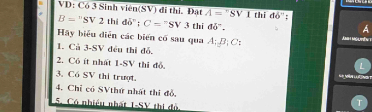 Lăn Chỉ Lê K 
VD: Có 3 Sinh viên(SV) đi thi. Đặt A= ” SV 1 thi doverline 0 O ” ;
B= ” SV 2 thi doverline overline o; C= "SV 3 thi đỗ". 
A 
Hãy biểu diễn các biến cố sau qua A; B; C : 
Ánh nguyên t 
1. Cả 3 - SV đều thi đỗ. 
L 
2. Có ít nhất 1 -SV thi đỗ. 53_VÂN LườNG T 
3. Có SV thi trượt. 
4. Chỉ có SVthứ nhất thi đỗ. T 
5. Có nhiều nhất 1-SV thi đỗ.