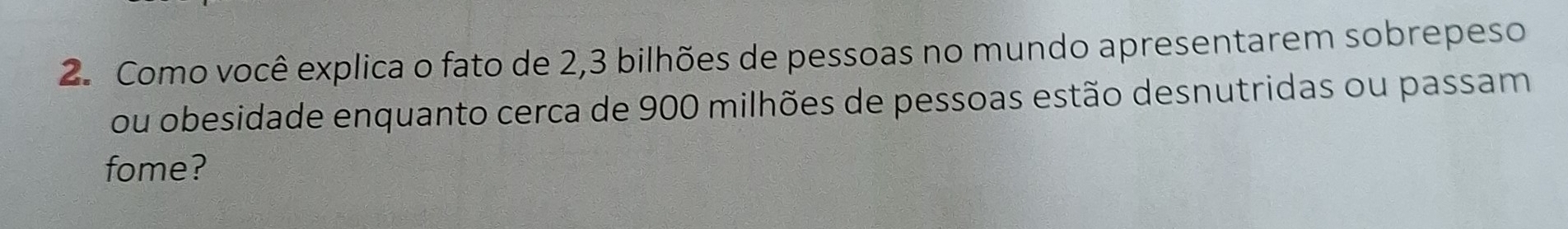 Como você explica o fato de 2, 3 bilhões de pessoas no mundo apresentarem sobrepeso 
ou obesidade enquanto cerca de 900 milhões de pessoas estão desnutridas ou passam 
fome?