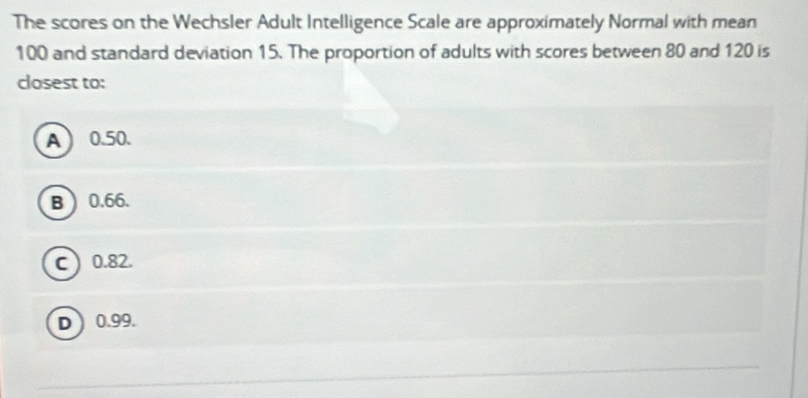 The scores on the Wechsler Adult Intelligence Scale are approximately Normal with mean
100 and standard deviation 15. The proportion of adults with scores between 80 and 120 is
closest to:
A 0.50.
B 0.66.
C  0.82.
D 0.99.