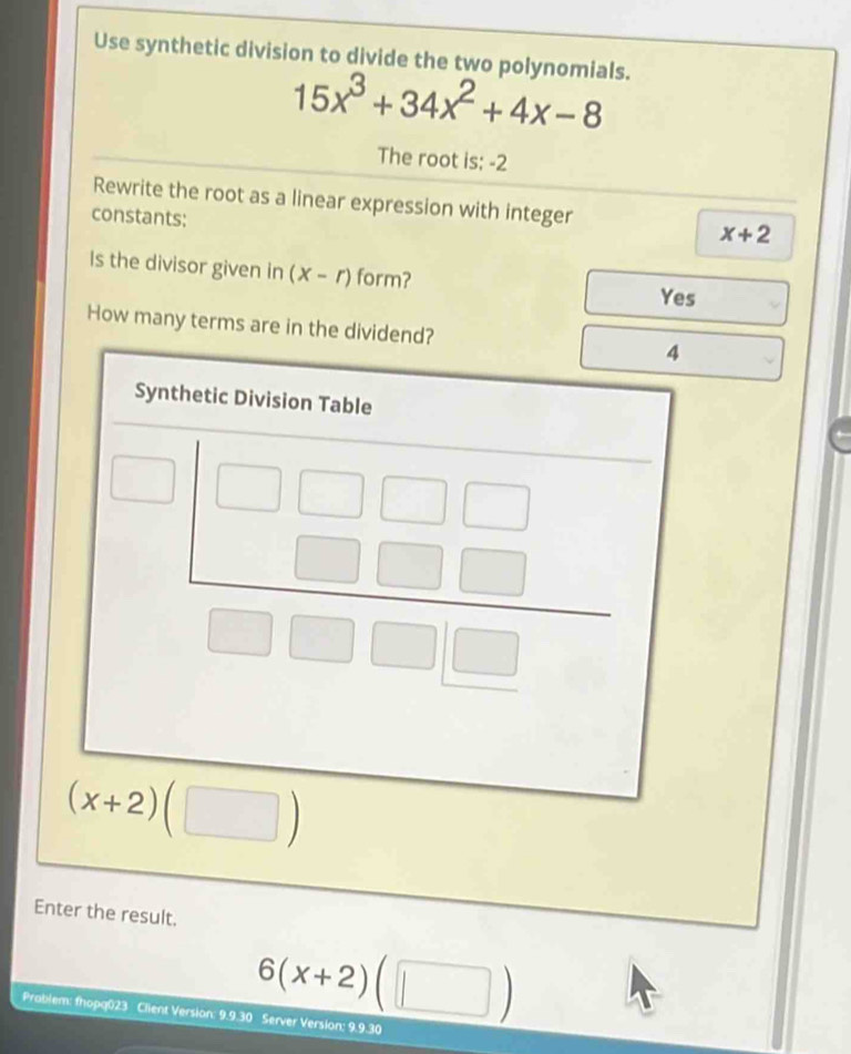 Use synthetic division to divide the two polynomials.
15x^3+34x^2+4x-8
The root is: -2
Rewrite the root as a linear expression with integer
constants:
x+2
Is the divisor given in (x-r) form?
Yes
How many terms are in the dividend? 4
Synthetic Division Table
beginarrayr □ □ □ □  □ □ □  □ □ □ endarray
(x+2)(□ )
Enter the result.
6(x+2)(□ )
Prablem: fhopq023 Client Version: 9.9.30 Server Version: 9.9.30