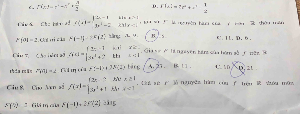 C. F(x)=e^x+x^2+ 3/2  F(x)=2e^x+x^2- 1/2 
D.
Câu 6. Cho hàm số f(x)=beginarrayl 2x-1 3x^2-2endarray. beginarrayr khix≥ 1 khix<1endarray , giả sử F là nguyên hàm của f trên R thỏa mãn
F(0)=2.Giá trị của F(-1)+2F(2) bằng. A. 9. B. 15. C. 11. D. 6.
khi
Câu 7. Cho hàm số f(x)=beginarrayl 2x+3 3x^2+2endarray. khi beginarrayr x≥ 1 x<1endarray. Giả sử F là nguyên hàm của hàm số f trên R
thỏa mãn F(0)=2. Giá trị của F(-1)+2F(2) bằng A. 23. B. 11. C. 10 / D. 21.
Câu 8. Cho hàm số f(x)=beginarrayl 2x+2khix≥ 1 3x^2+1khix<1endarray.. Giả sử F là nguyên hàm của ƒ trên R thỏa mãn
F(0)=2. Giá trị của F(-1)+2F(2) bằng