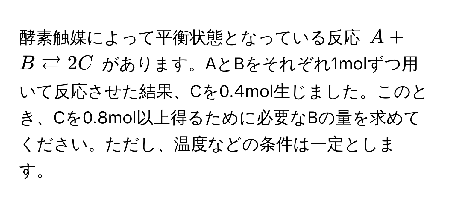 酵素触媒によって平衡状態となっている反応 $A + B leftarrows 2C$ があります。AとBをそれぞれ1molずつ用いて反応させた結果、Cを0.4mol生じました。このとき、Cを0.8mol以上得るために必要なBの量を求めてください。ただし、温度などの条件は一定とします。