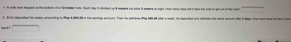 A crab was trapped at the bottom of a 12-meter hole. Each day it climbed up 6 meters but slide 2 meters at night. How many days will it take the crab to get out of the hole? 
2. Errol deposited his salary amounting to Php 4,500.00 in his savings account. Then he withdrew Php 900.00 after a week. He deposited and withdrew the same amount after 2 days. How much does he have in the 
bank?