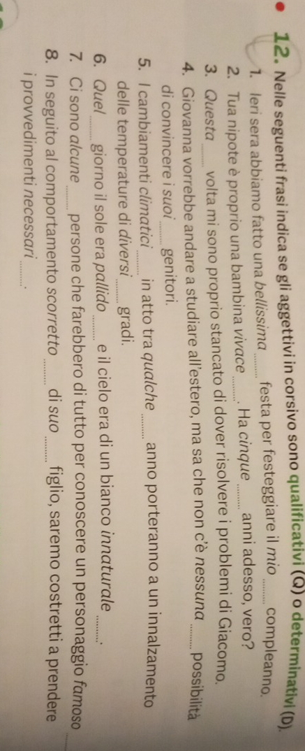 Nelle seguenti frasi indica se gli aggettivi in corsivo sono qualificativi (Q) o determinativi (D) 
1. leri sera abbiamo fatto una bellissim _festa per festeggiare il mio _compleanno. 
2. Tua nipote è proprio una bambina vivace_ . Ha cinque _anni adesso, vero? 
3. Questa volta mi sono proprio stancato di dover risolvere i problemi di Giacomo. 
4. Giovanna vorrebbe andare a studiare all’estero, ma sa che non c’è nessunα _possibilità 
di convincere i suoi _genitori. 
5. I cambiamenti climatici_ in atto tra qualche _anno porteranno a un innalzamento 
delle temperature di diversi_ gradi. 
6. Quel_ giorno il sole era pallido _e il cielo era di un bianco innaturale_ 
_ 
7. Ci sono alcune persone che farebbero di tutto per conoscere un personaggio famoso 
8. In seguito al comportamento scorretto _di suo _figlio, saremo costretti a prendere 
i provvedimenti necessari_ .