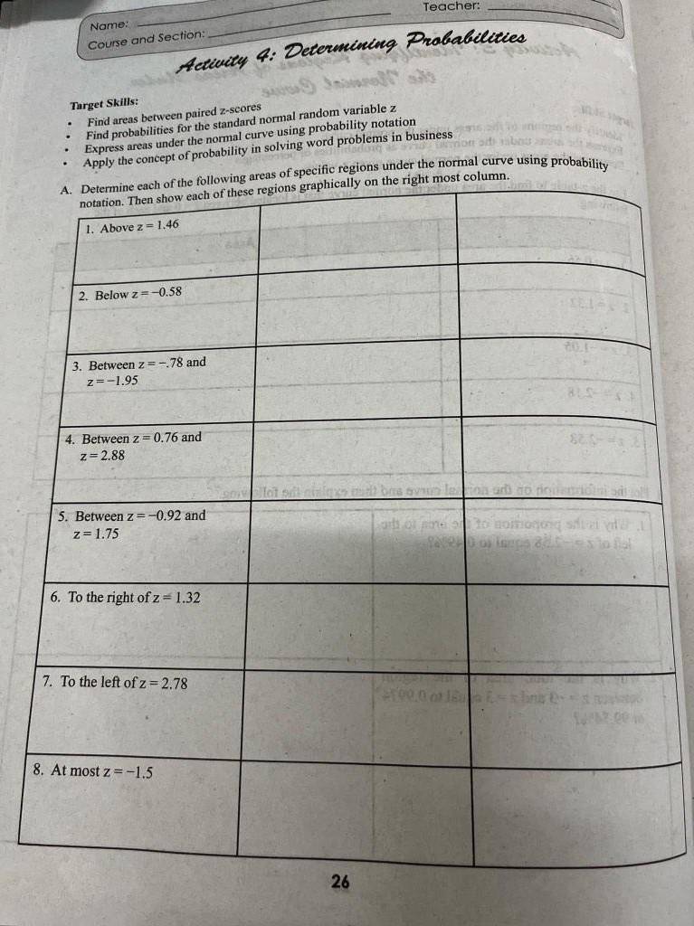 Teacher:_
_
Name:
Course and Section:
_
A ctivit   
Target Skills:
Find areas between paired z-scores
Find probabilities for the standard normal random variable z
Express areas under the normal curve using probability notation
Apply the concept of probability in solving word problems in business
pecific regions under the normal curve using probability
8