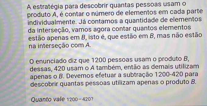 A estratégia para descobrir quantas pessoas usam o 
produto A, é contar o número de elementos em cada parte 
individualmente. Já contamos a quantidade de elementos 
da interseção, vamos agora contar quantos elementos 
estão apenas em B, isto é, que estão em B, mas não estão 
na interseção com A. 
O enunciado diz que 1200 pessoas usam o produto B, 
dessas, 420 usam o A também, então as demais utilizam 
apenas o B. Devemos efetuar a subtração 1200-420 para 
descobrir quantas pessoas utilizam apenas o produto B. 
Quanto vale 1200-420 7