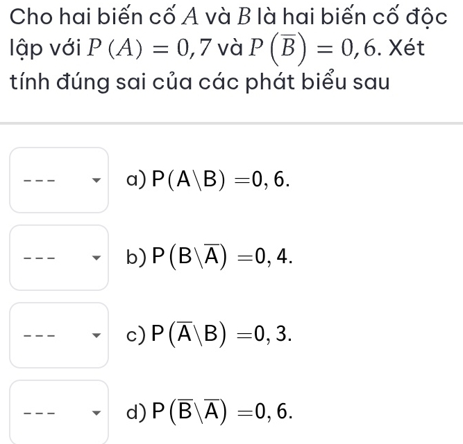 Cho hai biến cố A và B là hai biến cố độc 
lập với P(A)=0,7 và P(overline B)=0,6. Xét 
tính đúng sai của các phát biểu sau 
_ 
a) P(A|B)=0,6. 
_ 
b) P(B|overline A)=0,4. 
_ 
c) P(overline A|B)=0,3. 
_ 
d) P(overline B|overline A)=0,6.