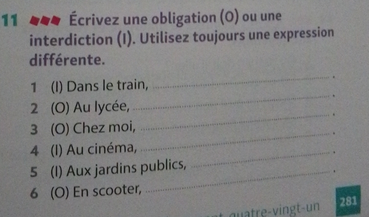 11 Écrivez une obligation (O) ou une 
interdiction (I). Utilisez toujours une expression 
différente. 
_. 
_ 
1 (I) Dans le train, 
2 (O) Au lycée, 
_. 
_ 
3 (O) Chez moi, 
. 
4 (I) Au cinéma,_ 
. 
5 (I) Aux jardins publics, 
. 
6 (O) En scooter, 
281