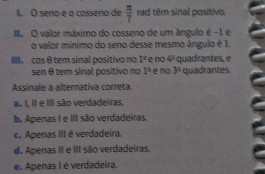 seno e o cosseno de  π /7  rad têm sinal positivo.
I O valor máximo do cosseno de um ângulo é -1 e
o valor mínimo do seno desse mesmo ângulo é 1.
III cos θ tem sinal positivo no 1^(_ circ) e no 4° quadrantes, e
sen θ tem sinal positivo no 1^(_ circ) e no 3^2 quadrantes.
Assinale a alternativa correta.
a. I, II e III são verdadeiras.
b. Apenas I e III são verdadeiras.
c. Apenas III é verdadeira.
d. Apenas II e III são verdadeiras.
e. Apenas I é verdadeira.