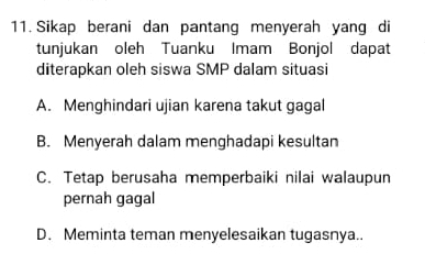 Sikap berani dan pantang menyerah yang di
tunjukan oleh Tuanku Imam Bonjol dapat
diterapkan oleh siswa SMP dalam situasi
A. Menghindari ujian karena takut gagal
B. Menyerah dalam menghadapi kesultan
C. Tetap berusaha memperbaiki nilai walaupun
pernah gagal
D. Meminta teman menyelesaikan tugasnya..