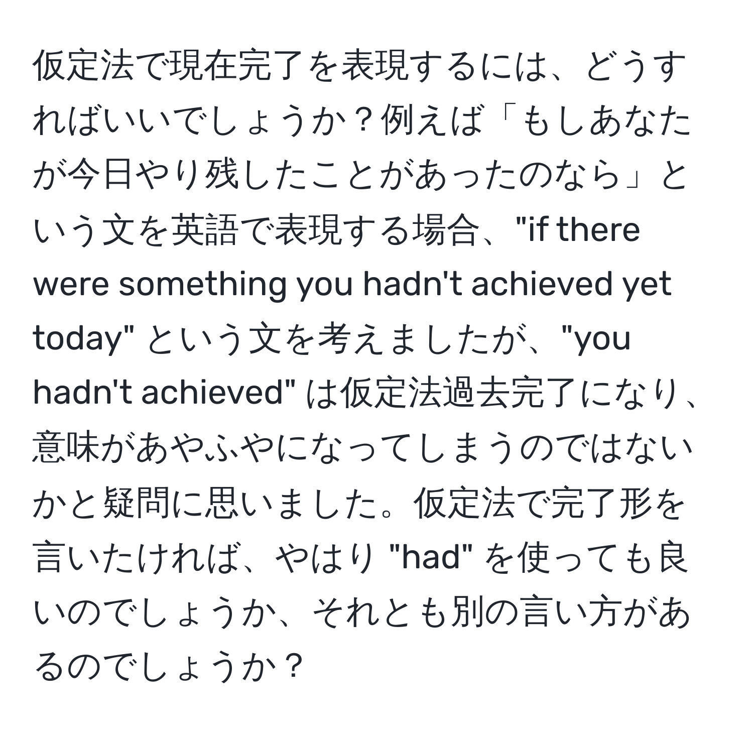 仮定法で現在完了を表現するには、どうすればいいでしょうか？例えば「もしあなたが今日やり残したことがあったのなら」という文を英語で表現する場合、"if there were something you hadn't achieved yet today" という文を考えましたが、"you hadn't achieved" は仮定法過去完了になり、意味があやふやになってしまうのではないかと疑問に思いました。仮定法で完了形を言いたければ、やはり "had" を使っても良いのでしょうか、それとも別の言い方があるのでしょうか？