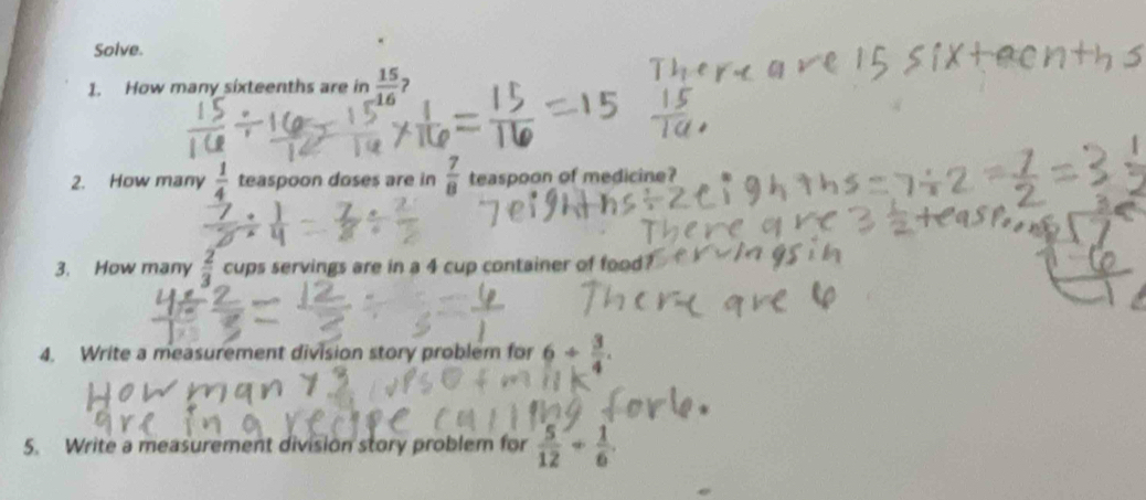 Solve. 
1. How many sixteenths are in  15/16  7 
2. How many  1/4  teaspoon doses are in  7/8  teaspoon of medicine? 
3. How many  2/3  cups servings are in a 4 cup container of food 
4. Write a measurement division story problem for 6/  3/4 . 
5. Write a measurement division story problem for  5/12 + 1/6 .