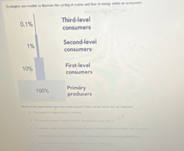 Ecologists use models to illustrate the cycling of matter and flow of energy within an ecosystem.
Which of the clams below does this model support? Select all the claims that are supported.
A. The number of trophic lievels is unlerted
It. The number of topric levels a limited. And-sypicelly is las shan 10
C. On average, abod 10 parcers of sxshable energy is trinstened hrom one eophe weal to the neet
D Aesong iereraiars or asvecenystors, RectResal consumers Nave the msat aiblable attergy
E. The massicum ansum of anwmy ins machel lerel is 15.000 Josea