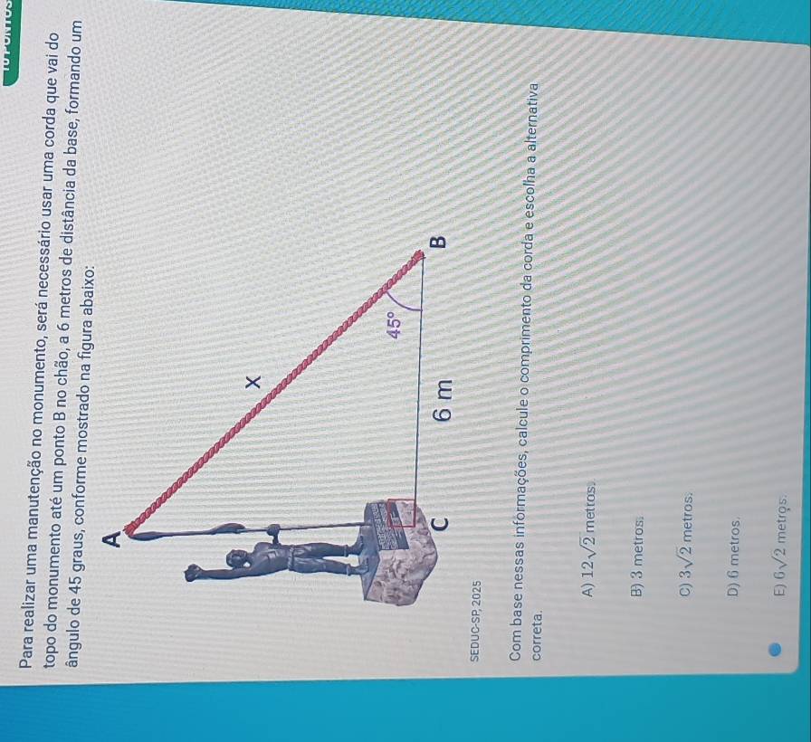 Para realizar uma manutenção no monumento, será necessário usar uma corda que vai do
topo do monumento até um ponto B no chão, a 6 metros de distância da base, formando um
ângulo de 45 graus, conforme mostrado na figura abaixo:
SEDUC-SP, 2025
Com base nessas informações, calcule o comprimento da corda e escolha a alternativa
correta.
A) 12sqrt(2) metros.
B) 3 metros.
C) 3sqrt(2) metros.
D) 6metros.
E) 6sqrt(2) metros.