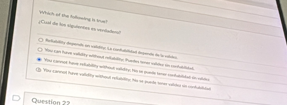 Which of the following is true?
¿Cual de los siguientes es verdadero?
Reliability depends on validity; La confabilidad depende de la valídez.
You can have validity without reliability; Puedes tener valídez sin confabilidad.
You cannot have reliability without validity; No se puede tener confabilidad sin validez
You cannot have validity without reliability; No se puede tener validez sin confabilidad
Question 22