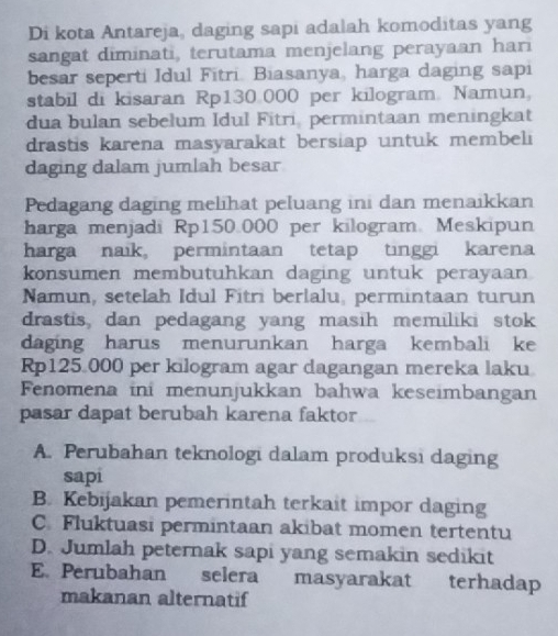 Di kota Antareja, daging sapi adalah komoditas yang
sangat diminati, terutama menjelang perayaan hari
besar seperti Idul Fitri. Biasanya, harga daging sapi
stabil di kisaran Rp130.000 per kilogram. Namun,
dua bulan sebelum Idul Fitri, permintaan meningkat
drastis karena masyarakat bersiap untuk membeli
daging dalam jumlah besar
Pedagang daging melihat peluang ini dan menaikkan
harga menjadi Rp150.000 per kilogram. Meskipun
harga naik, permintaan tetap tinggi karena
konsumen membutuhkan daging untuk perayaan
Namun, setelah Idul Fitri berlalu, permintaan turun
drastis, dan pedagang yang masih memiliki stok
daging harus menurunkan harga kembali ke
Rp125 000 per kilogram agar dagangan mereka laku
Fenomena ini menunjukkan bahwa keseimbangan
pasar dapat berubah karena faktor
A. Perubahan teknologi dalam produksi daging
sapi
B. Kebijakan pemerintah terkait impor daging
C. Fluktuasi permintaan akibat momen tertentu
D. Jumlah peternak sapi yang semakin sedikit
E. Perubahan selera masyarakat terhadap
makanan alternatif