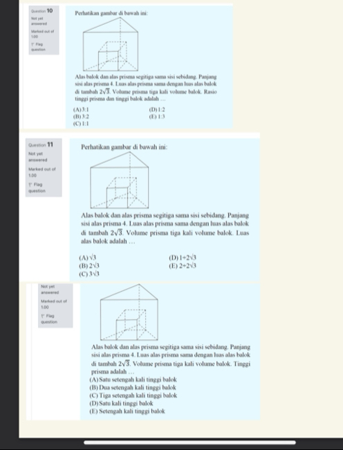 Ovestion 10 Perhatikan gambar di bawah ini:
aiswered Not yet
130 Marked out of
? Fas
Alas balok dan alas prisma segitiga sama sisi sebidang. Panjang
sási alas prisma 4. Luas alas prisma sama đengan luas alas balok
di tambah 2sqrt(3) Volume prisma tiga kali volume balok. Rasio
tinggi prisma dm tinggi balok adalah ...
(A) 3:1
(B) 3:2 (D) 1:2
(C) 1:1 (E) 1:3
Question 11 Perhatikan gambar di bawah ini:
atswered Nst yet
140 Marked out of
guestion 1 Flag
Alas balok dan alas prisma segitiga sama sisi sebidang. Panjang
sisi alas prisma 4. Luas alas prisma sama dengan luas alas balok
di tambah 2sqrt(3) Volume prisma tiga kali volume balok. Luas
alas balok adalah . . .
(A) sqrt(3) (D) 1+2sqrt(3)
(B) 2sqrt(3) (E) 2+2sqrt(3)
(C) 3sqrt(3)
Not yell answered
100
1' Flag question
Alas balok dan alas prisma segitiga sama sisi sebidang. Panjang
sisi alas prisma 4. Luas alas prisma sama dengan baas alas balok
di tambah 2sqrt(3) Volume prisma tiga kali volume balok. Tinggi
prisma adalah …
(A) Satu setengah kali tinggi balok
(B) Dua setengah kali tinggi balok
(C) Tiga setengah kali tinggi balok
(D) Satu kali tinggi balok
(E) Setengah kali tinggi balok