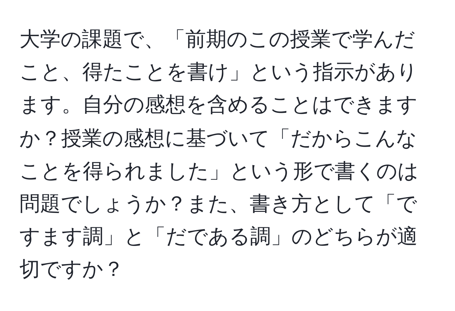 大学の課題で、「前期のこの授業で学んだこと、得たことを書け」という指示があります。自分の感想を含めることはできますか？授業の感想に基づいて「だからこんなことを得られました」という形で書くのは問題でしょうか？また、書き方として「ですます調」と「だである調」のどちらが適切ですか？